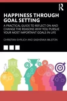 Happiness Through Goal Setting : A Practical Guide to Reflect on and Change the Reasons Why You Pursue Your Most Important Goals in Life