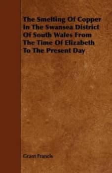 The Smelting of Copper in the Swansea District of South Wales from the Time of Elizabeth to the Present Day by Grant Francis Book