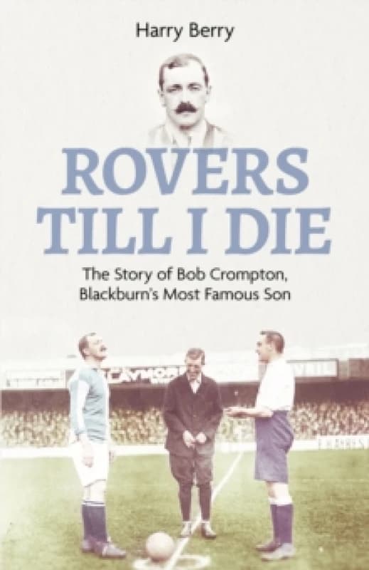 Rovers Till I Die : The Story of Bob Crompton, Blackburn's Most Famous Son Hardback