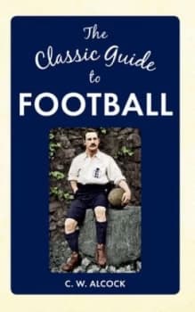 The classic guide to football by Charles W Alcock