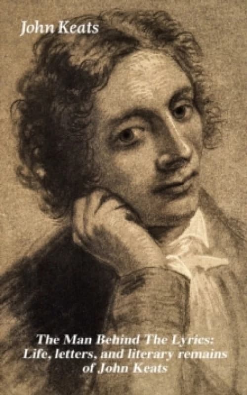 Man Behind The Lyrics: Life, letters, and literary remains of John Keats : Complete Letters and Two Extensive Biographies of one of the most beloved E