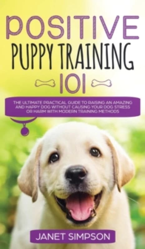 Positive Puppy Training 101 The Ultimate Practical Guide to Raising an Amazing and Happy Dog Without Causing Your Dog Stress or Harm With Modern Train