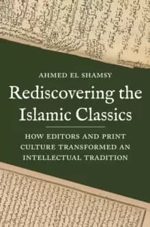 Rediscovering the Islamic Classics : How Editors and Print Culture Transformed an Intellectual Tradition