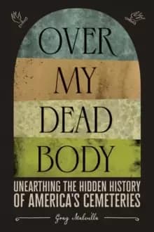 Over My Dead Body: Unearthing the Hidden History of America's Cemeteries : Unearthing the Hidden History of America's Cemeteries