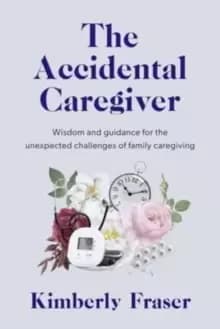 The Accidental Caregiver : Wisdom and Guidance for the Unexpected Challenges of Family Caregiving