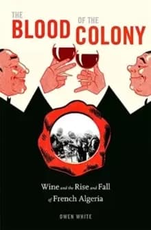 The Blood of the Colony : Wine and the Rise and Fall of French Algeria