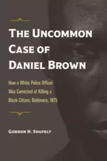 The Uncommon Case of Daniel Brown : How a White Police Officer Was Convicted of Killing a Black Citizen, Baltimore, 1875