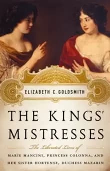 The Kings' Mistresses : The Liberated Lives of Marie Mancini, Princess Colonna, and Her Sister Hortense, Duchess Mazarin