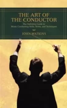 The Art of the Conductor : The Definitive Guide to Music Conducting Skills, Terms, and Techniques