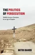 The Politics of Persecution : Middle Eastern Christians in an Age of Empire