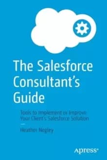 The Salesforce Consultant's Guide : Tools to Implement or Improve Your Client's Salesforce Solution