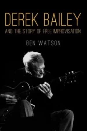 Derek Bailey and the story of free improvisation by Ben Watson
