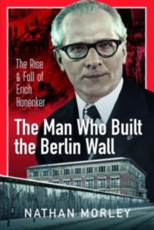 The Man Who Built the Berlin Wall : The Rise and Fall of Erich Honecker Hardback