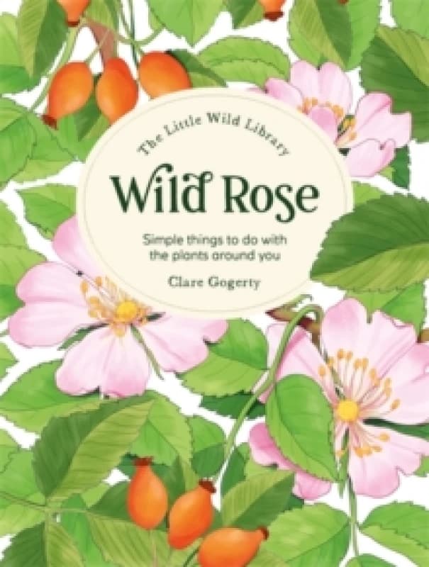 The Little Wild Library: Wild Rose : Simple Things to Do with the Plants Around You. Hardback