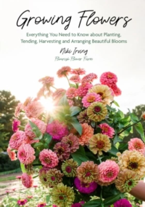 Growing Flowers : Everything You Need to Know About Planting, Tending, Harvesting and Arranging Beautiful Blooms (Flower Gardening, Beautiful Flowers