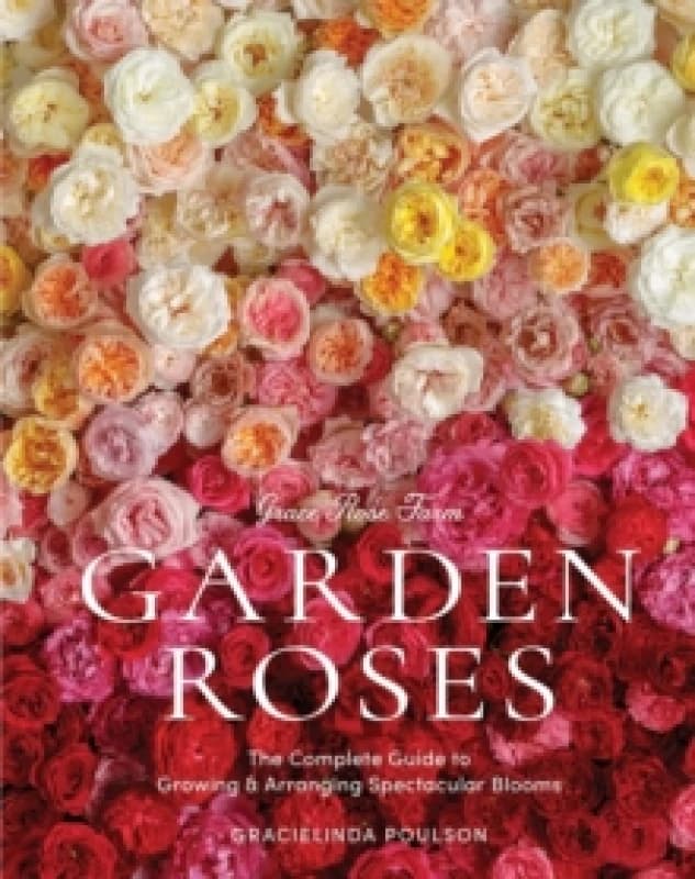 Grace Rose Farm: Garden Roses : The Complete Guide to Growing & Arranging Spectacular Blooms Hardback