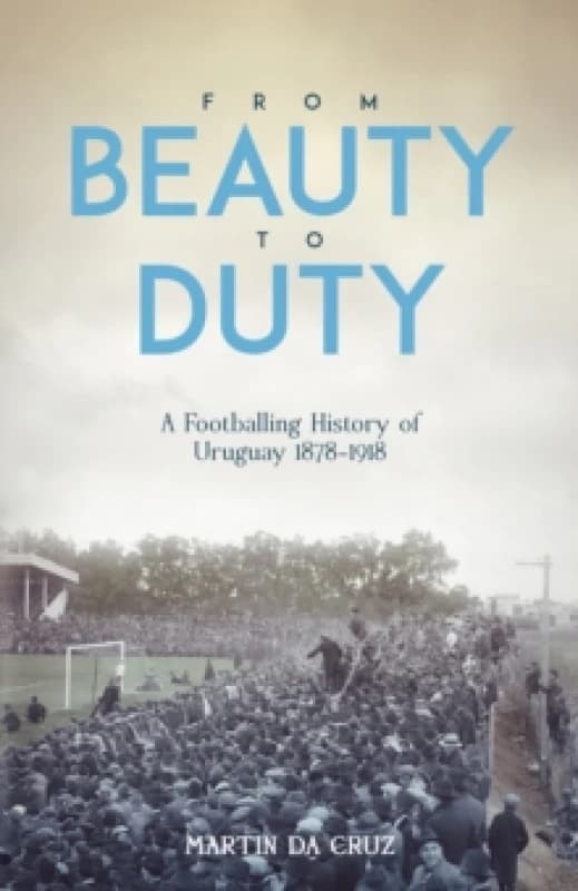 From Beauty to Duty : A Footballing History of Uruguay, 1878-1917 Hardback