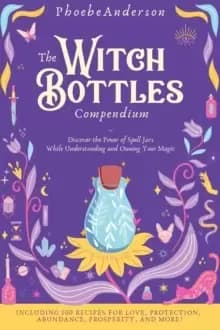 The Witch Bottles Compendium : Discover the Power of Spell Jars While Understanding and Owning Your Magic. Including 100 Recipes for Love, Protection,