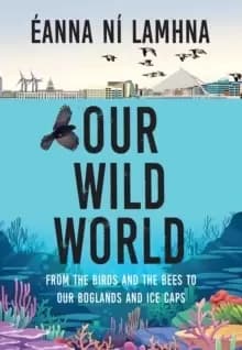 Our Wild World : From the birds and bees to our boglands and the ice caps