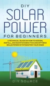 DIY Solar Power for Beginners, a Technical Guide on How to Design, Install, and Maintain Grid-Tied and Off-Grid Solar Power Systems for Your Home