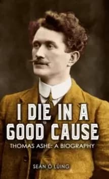 I Die in a Good Cause - : Thomas Ashe: A Biography