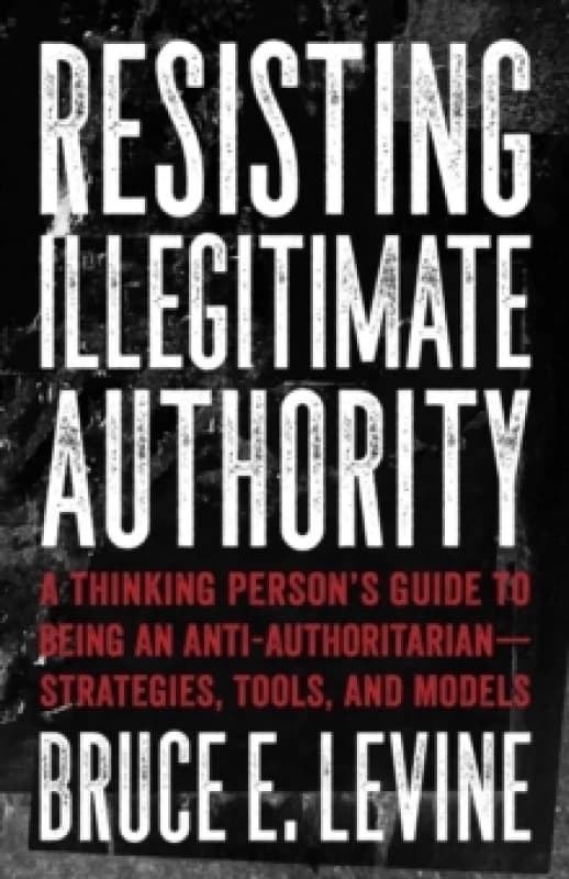 Resisting Illegitimate Authority : A Thinking Person's Guide to Being an Anti-Authoritarian - Strategies, Tools, and Models Paperback / softback