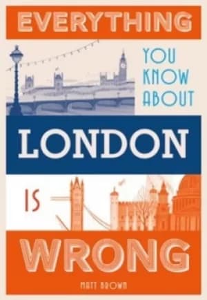 Everything you know about London is wrong by Matt Brown