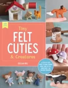 Tiny Felt Cuties & Creatures : A step-by-step guide to handcrafting more than 12 felt miniatures--no machine required Volume 2