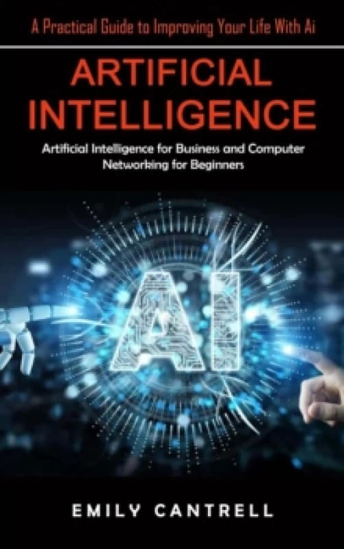 Artificial Intelligence : A Practical Guide to Improving Your Life With Ai (Artificial Intelligence for Business and Computer Networking for Beginners