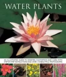 Water Plants : An Illustrated Guide to Varieties, Cultivation and Care, with Step-by-step Instructions and Over 110 Beautiful Photographs