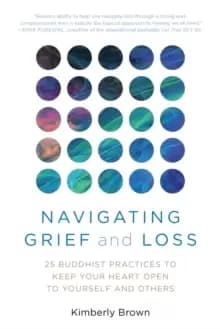 Navigating Grief and Loss : 25 Buddhist Practices to Keep Your Heart Open to Yourself and Others