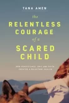 The Relentless Courage of a Scared Child : How Persistence, Grit, and Faith Created a Reluctant Healer