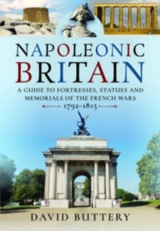 Napoleonic Britain : A Guide to Fortresses, Statues and Memorials of the French Wars 1792-1815 Hardback