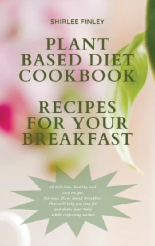 Plant Based Diet Cookbook - Recipes for Your Breakfast : 60 delicious, healthy and easy recipes for your Plant Based Breakfast that will help you stay