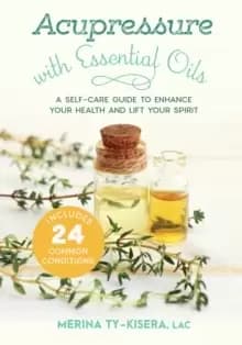 Acupressure with Essential Oils : A Self-Care Guide to Enhance Your Health and Lift Your Spirit--With 24 Common Conditions