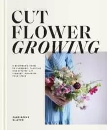 Cut Flower Growing : A Beginner's Guide to Planning, Planting and Styling Cut Flowers, No Matter Your Space