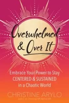 Overwhelmed and Over It : Embrace Your Power to Stay Centered and Sustained in a Chaotic World