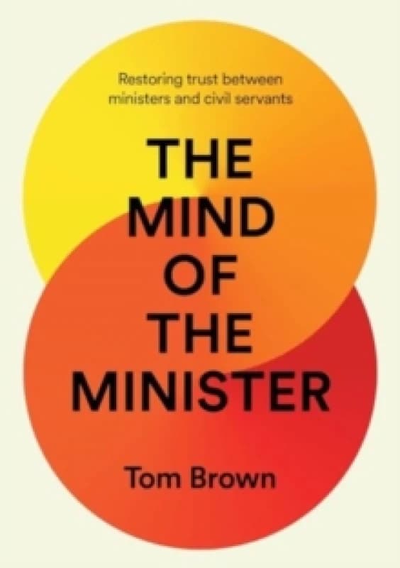 The Mind of the Minister : Restoring trust between ministers and civil servants Hardback