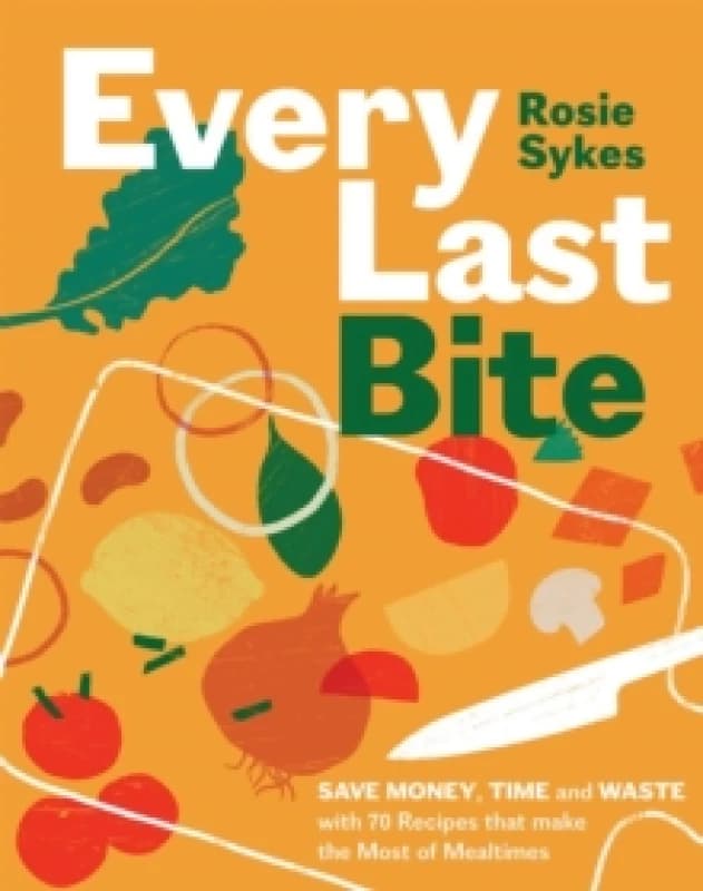 Every Last Bite : Save Money, Time and Waste with 70 Recipes that Make the Most of Mealtimes Hardback