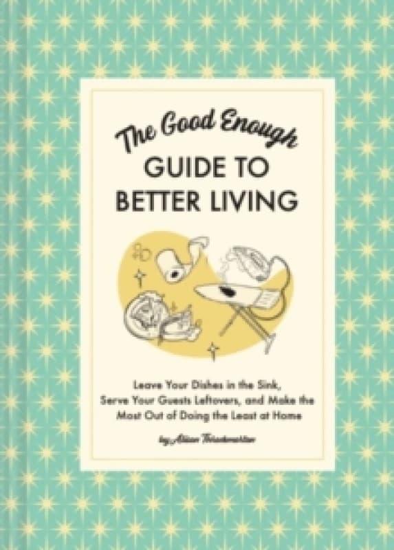 The Good Enough Guide to Better Living : Leave Your Dishes in the Sink, Serve Your Guests Leftovers, and Make the Most Out of Doing the Least at Home