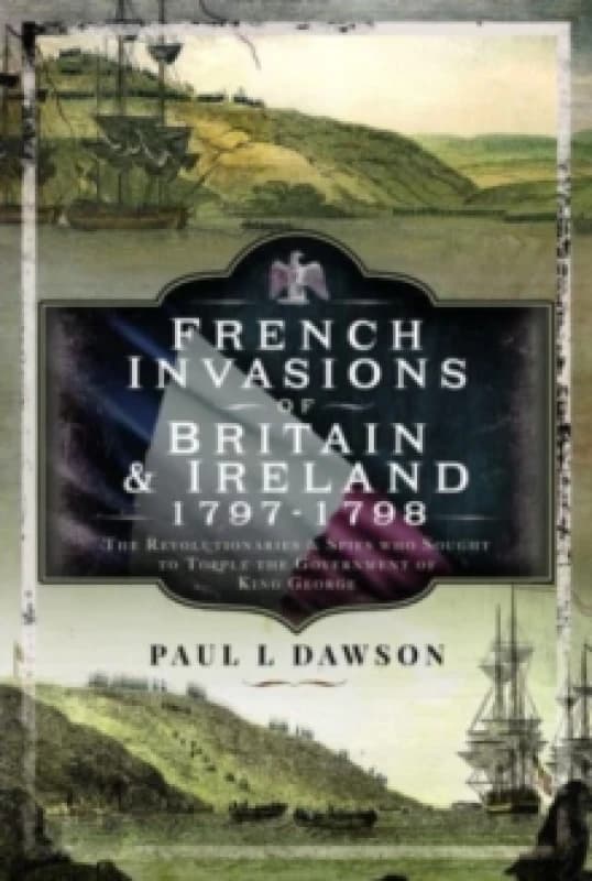 French Invasions of Britain and Ireland, 1797 1798 : The Revolutionaries and Spies who Sought to Topple the Government of King George Hardback