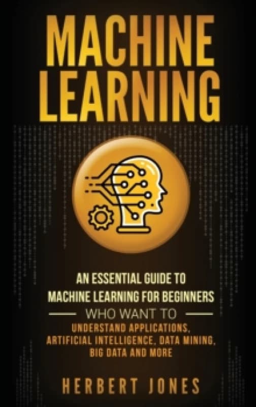Machine Learning : An Essential Guide to Machine Learning for Beginners Who Want to Understand Applications, Artificial Intelligence, Data Mining, Big