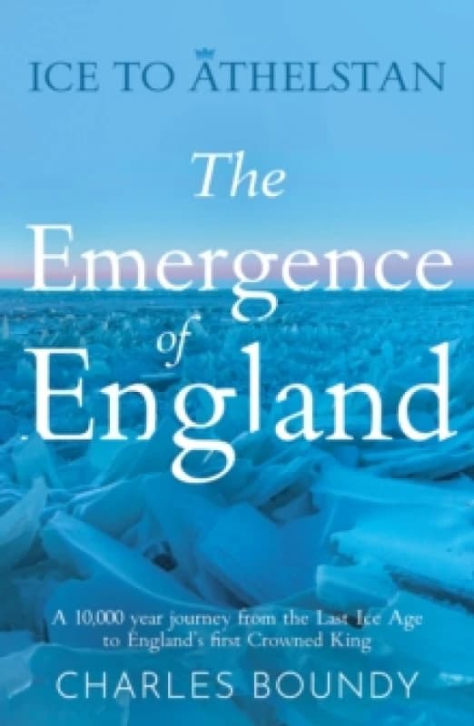 Ice to Athelstan The Emergence of England : A 10,000 year journey from the Last Ice Age to Englands first Crowned King Paperback / softback