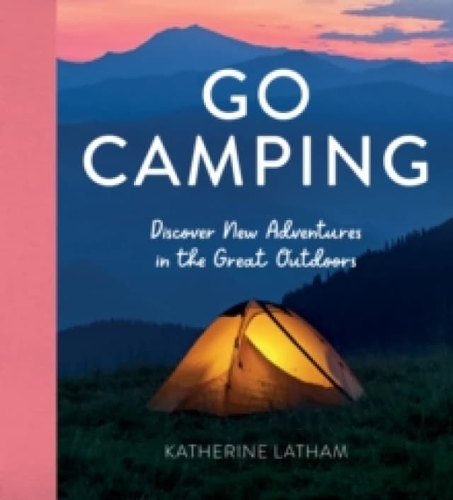 Go Camping : Discover New Adventures in the Great Outdoors, Featuring Recipes, Activities, Travel Inspiration, Tent Hacks, Bushcraft Basics, Foraging