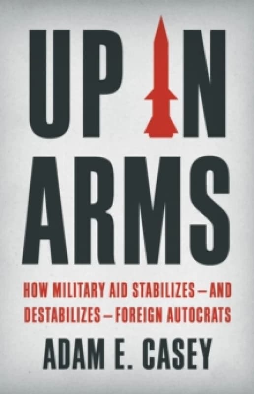 Up in Arms : How Military Aid Stabilizesand DestabilizesForeign Autocrats Hardback
