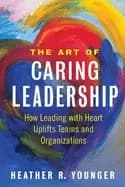 art of caring leadership how leading with heart uplifts teams and organizat