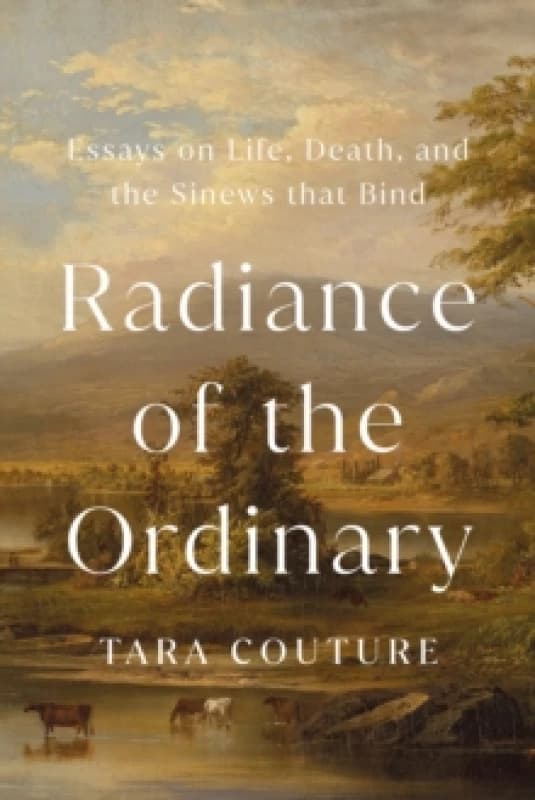 Radiance of the Ordinary : Essays on Life, Death, and the Sinews that Bind Hardback