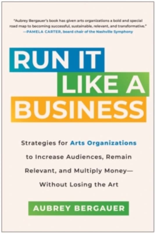 Run It Like a Business : Strategies for Arts Organizations to Increase Audiences, Remain Relevant, and Multiply Money--Without Losing the Art Hardback
