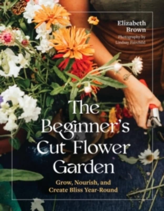 The Beginners Cut Flower Garden : Grow, Nourish, and Create Bliss Year-Round Hardback