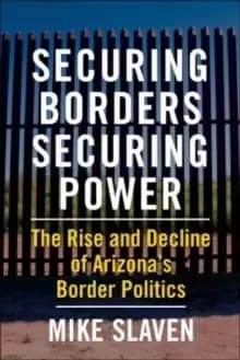 Securing Borders, Securing Power : The Rise and Decline of Arizona's Border Politics